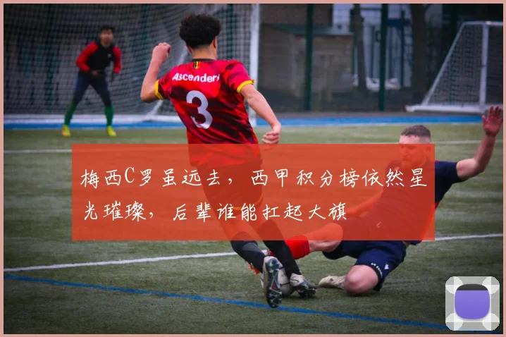 梅西C罗虽远去，西甲积分榜依然星光璀璨，后辈谁能扛起大旗