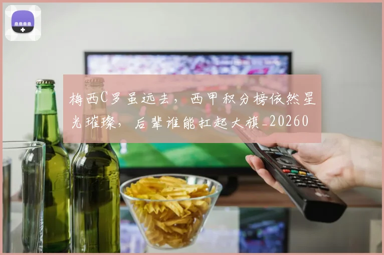 梅西C罗虽远去，西甲积分榜依然星光璀璨，后辈谁能扛起大旗_20260707022709_20260731180029