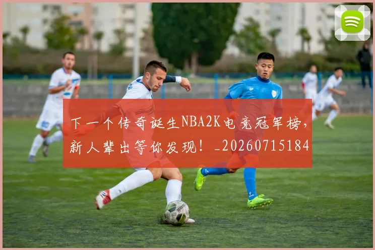 下一个传奇诞生NBA2K电竞冠军榜,新人辈出等你发现!_20260715184744