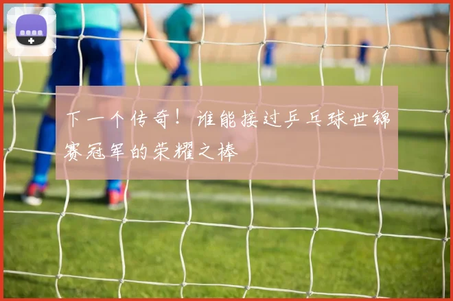 下一个传奇!谁能接过乒乓球世锦赛冠军的荣耀之棒