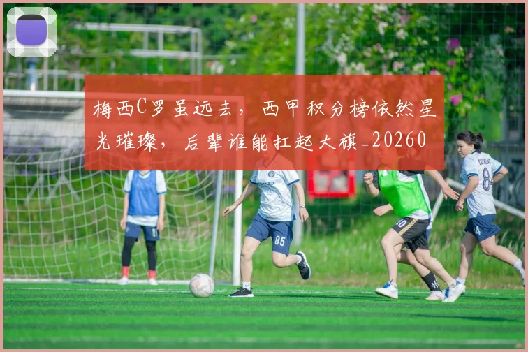 梅西C罗虽远去，西甲积分榜依然星光璀璨，后辈谁能扛起大旗_20260707022709_20260731180029